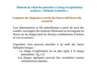 Méthode de calcul des planchers à charge d’exploitation
modérée « Méthode forfaitaire »
Longueur des chapeaux et arrêts des barres inférieures du
second lit
Leur détermination se fait généralement à partir du tracé des
courbes enveloppes des moments fléchissant en envisageant les
divers cas de charges pour les diverses combinaisons d’actions
divers cas de charges pour les diverses combinaisons d’actions
(à voir en annexe) .
Cependant, nous pouvons procéder à un arrêt des barres
forfaitaire lorsque :
- La charge d’exploitation est au plus égale à la charge
permanente : QB ≤ G
-Les charges appliquées peuvent être considérées comme
uniformément réparties.
 