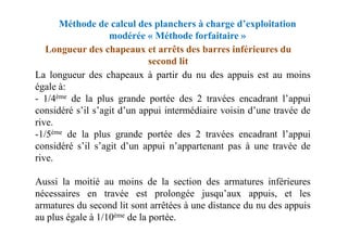 Méthode de calcul des planchers à charge d’exploitation
modérée « Méthode forfaitaire »
La longueur des chapeaux à partir du nu des appuis est au moins
égale à:
- 1/4ème de la plus grande portée des 2 travées encadrant l’appui
considéré s’il s’agit d’un appui intermédiaire voisin d’une travée de
rive.
Longueur des chapeaux et arrêts des barres inférieures du
second lit
rive.
-1/5ème de la plus grande portée des 2 travées encadrant l’appui
considéré s’il s’agit d’un appui n’appartenant pas à une travée de
rive.
Aussi la moitié au moins de la section des armatures inférieures
nécessaires en travée est prolongée jusqu’aux appuis, et les
armatures du second lit sont arrêtées à une distance du nu des appuis
au plus égale à 1/10ème de la portée.
 