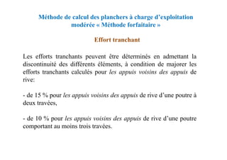 Méthode de calcul des planchers à charge d’exploitation
modérée « Méthode forfaitaire »
Effort tranchant
Les efforts tranchants peuvent être déterminés en admettant la
discontinuité des différents éléments, à condition de majorer les
efforts tranchants calculés pour les appuis voisins des appuis de
rive:
rive:
- de 15 % pour les appuis voisins des appuis de rive d’une poutre à
deux travées,
- de 10 % pour les appuis voisins des appuis de rive d’une poutre
comportant au moins trois travées.
 