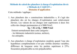 Méthode de calcul des planchers à charge d’exploitation élevée
« Méthode de CAQUOT »
Domaine d’application
Cette méthode s’applique :
1. Aux planchers des « constructions industrielles », Il s’agit des
planchers des où les charges d’exploitation sont relativement
élevées. Les valeurs de ces charges sont supérieures à deux fois
celles des charges permanentes et à 5000 N/m2.
Qb > 2G et Qb > 5000 N/m2
Entrent normalement dans cette catégorie :
- les bâtiments industriels (usines, ateliers),
-les entrepôts.
2. Aux planchers à charge d’exploitation modérée quand l’une des
hypothèses complémentaire n’est pas vérifiée (Inerties variables;
différence de longueur entre les portées supérieure à 25%;
fissuration préjudiciable ou très préjudiciable).
 