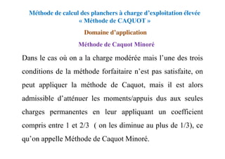 Méthode de calcul des planchers à charge d’exploitation élevée
« Méthode de CAQUOT »
Domaine d’application
Dans le cas où on a la charge modérée mais l’une des trois
conditions de la méthode forfaitaire n’est pas satisfaite, on
peut appliquer la méthode de Caquot, mais il est alors
admissible d’atténuer les moments/appuis dus aux seules
charges permanentes en leur appliquant un coefficient
compris entre 1 et 2/3 ( on les diminue au plus de 1/3), ce
qu’on appelle Méthode de Caquot Minoré.
Méthode de Caquot Minoré
 