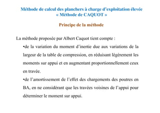 Méthode de calcul des planchers à charge d’exploitation élevée
« Méthode de CAQUOT »
Principe de la méthode
La méthode proposée par Albert Caquot tient compte :
•de la variation du moment d’inertie due aux variations de la
largeur de la table de compression, en réduisant légèrement les
moments sur appui et en augmentant proportionnellement ceux
en travée.
•de l’amortissement de l’effet des chargements des poutres en
BA, en ne considérant que les travées voisines de l’appui pour
déterminer le moment sur appui.
 