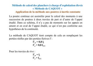Méthode de calcul des planchers à charge d’exploitation élevée
« Méthode de CAQUOT »
La poutre continue est assimilée pour le calcul des moments à une
succession de poutres à deux travées de part et d’autre de l’appui
étudié. Dans ce schéma, il n’y a pas de moments sur les appuis en
amont et en aval de l’appui étudié, ce qui n’est pas conforme aux
hypothèses de la continuité.
La méthode de CAQUOT tient compte de cela en remplaçant les
portées réelles par des portées fictives l’:
l’w = 0,8 li
l’e = 0,8 li+1
Pour les travées de rive :
l’w = li
l’e = li+1
Application de la méthode aux poutres à inertie constante
 