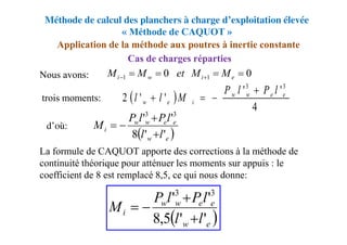 Méthode de calcul des planchers à charge d’exploitation élevée
« Méthode de CAQUOT »
Nous avons:
La formule de CAQUOT apporte des corrections à la méthode de
continuité théorique pour atténuer les moments sur appuis : le
coefficient de 8 est remplacé 8,5, ce qui nous donne:
trois moments:
d’où:
Application de la méthode aux poutres à inertie constante
Cas de charges réparties
0
0 1
1 


 
 e
i
w
i M
M
et
M
M
 
4
'
'
'
'
2
3
3
e
e
w
w
i
e
w
l
P
l
P
M
l
l




 
e
w
e
e
w
w
i
l
l
l
P
l
P
M
'
'
8
'
' 3
3




 
e
w
e
e
w
w
i
l
l
l
P
l
P
M
'
'
5
,
8
'
' 3
3




 