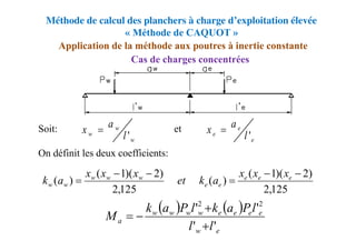 Méthode de calcul des planchers à charge d’exploitation élevée
« Méthode de CAQUOT »
Cas de charges concentrées
Application de la méthode aux poutres à inertie constante
Soit: et
On définit les deux coefficients:
125
,
2
)
2
)(
1
(
)
(
125
,
2
)
2
)(
1
(
)
(





 e
e
e
e
e
w
w
w
w
w
x
x
x
a
k
et
x
x
x
a
k
   
e
w
e
e
e
e
w
w
w
w
a
l
l
l
P
a
k
l
P
a
k
M
'
'
'
' 2
2




w
w
w l
a
x
'

e
e
e l
a
x
'

 