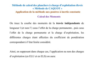 Méthode de calcul des planchers à charge d’exploitation élevée
« Méthode de CAQUOT »
Application de la méthode aux poutres à inertie constante
Calcul des Moments
On trace la courbe des moments de la travée indépendante de
longueur l (et non l’) sous l’effet de la charge permanente , puis sous
l’effet de la charge permanente et la charge d’exploitation, les
différentes charges étant affectées du coefficient de pondération
correspondant à l’état limite considéré.
Ainsi, en supposant dans chaque cas, l’application ou non des charges
d’exploitation (en ELU et en ELS) on aura:
 