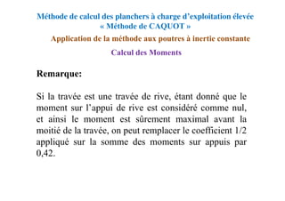 Méthode de calcul des planchers à charge d’exploitation élevée
« Méthode de CAQUOT »
Application de la méthode aux poutres à inertie constante
Calcul des Moments
Remarque:
Si la travée est une travée de rive, étant donné que le
moment sur l’appui de rive est considéré comme nul,
et ainsi le moment est sûrement maximal avant la
moitié de la travée, on peut remplacer le coefficient 1/2
appliqué sur la somme des moments sur appuis par
0,42.
 