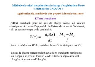 Méthode de calcul des planchers à charge d’exploitation élevée
« Méthode de CAQUOT »
Application de la méthode aux poutres à inertie constante
Efforts tranchants
L’effort tranchant, pour un cas de charge donné, est calculé
classiquement comme l’opposé de la dérivée du moment fléchissant,
soit, en tenant compte de la continuité :
Avec μ (x) Moment fléchissant dans la travée isostatique associée
Le cas de charge correspondant aux efforts tranchants maximums
sur l’appui i se produit lorsque les deux travées adjacentes sont
chargées et les autres déchargées
l
M
M
dx
x
d
x
V e
w 



)
(
)
(

 