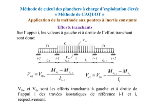 Méthode de calcul des planchers à charge d’exploitation élevée
« Méthode de CAQUOT »
Sur l’appui i, les valeurs à gauche et à droite de l’effort tranchant
sont donc:
V0w et V0e sont les efforts tranchants à gauche et à droite de
l’appui i des travées isostatiques de référence i-1 et i,
respectivement.
Application de la méthode aux poutres à inertie constante
Efforts tranchants
1
0
1





i
a
a
w
wi
l
M
M
V
V i
i
i
a
a
e
ei
l
M
M
V
V i
i


 1
0
 