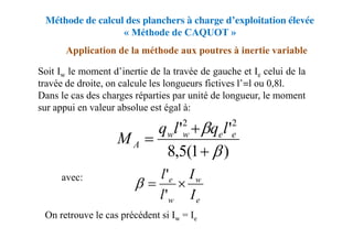 Méthode de calcul des planchers à charge d’exploitation élevée
« Méthode de CAQUOT »
Application de la méthode aux poutres à inertie variable
Soit Iw le moment d’inertie de la travée de gauche et Ie celui de la
travée de droite, on calcule les longueurs fictives l’=l ou 0,8l.
Dans le cas des charges réparties par unité de longueur, le moment
sur appui en valeur absolue est égal à:
avec:
On retrouve le cas précédent si Iw = Ie
)
1
(
5
,
8
'
' 2
2




 e
e
w
w
A
l
q
l
q
M
e
w
w
e
I
I
l
l


'
'

 