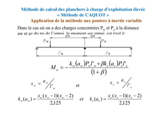 Méthode de calcul des planchers à charge d’exploitation élevée
« Méthode de CAQUOT »
Dans le cas où on a des charges concentrées Pw et Pe à la distance
aw et ae du nu de l’appui, le moment sur appui est égal à:
et
Application de la méthode aux poutres à inertie variable
125
,
2
)
2
)(
1
(
)
(
125
,
2
)
2
)(
1
(
)
(





 e
e
e
e
e
w
w
w
w
w
x
x
x
a
k
et
x
x
x
a
k
   
 






1
'
' e
e
e
e
w
w
w
w
a
l
P
a
k
l
P
a
k
M
w
w
w l
a
x
'

e
e
e l
a
x
'

 