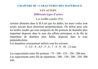 Les treillis soudés (TS)
certains éléments dans le B.A tel que les dalles, les murs voiles sont
armés suivant deux directions perpendiculaire. On utilise pour cela
les treillis soudés qui sont composés de fils porteurs de diamètre plus
important disposés dans le sens des efforts principaux et de fils de
LES ACIERS
CHAPITRE III - CARACTERES DES MATERIAUX
Différents types d’aciers
important disposés dans le sens des efforts principaux et de fils de
répartition de diamètre plus faible, disposés dans le sens
perpendiculaire.
Les diamètres couramment utilisés sont les suivants :
3 - 3,5 - 4 - 4,5 - 5 - 6 - 7 - 8 - 9 - 10 - 12 mm.
Les espacements entre fils porteurs : 75 - 100 - 125 - 150 - 200 mm.
Les espacements entre fils de répartition : 100 - 150 - 200 - 250 -300
mm.
 