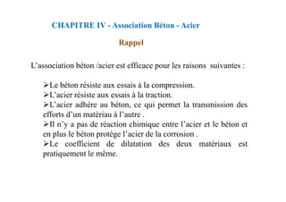 L’association béton /acier est efficace pour les raisons suivantes :
Le béton résiste aux essais à la compression.
L’acier résiste aux essais à la traction.
L’acier adhère au béton, ce qui permet la transmission des
CHAPITRE IV - Association Béton - Acier
Rappel
L’acier adhère au béton, ce qui permet la transmission des
efforts d’un matériau à l’autre .
Il n’y a pas de réaction chimique entre l’acier et le béton et
en plus le béton protège l’acier de la corrosion .
Le coefficient de dilatation des deux matériaux est
pratiquement le même.
 