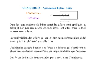 L’adhérence
Définition
Dans les constructions du béton armé les efforts sont appliqués au
béton et non pas aux aciers; ceux-ci seront sollicités grâce à leurs
liaisons avec le béton.
CHAPITRE IV - Association Béton - Acier
La transmission des efforts a lieu le long de la surface latérale des
barres grâce au phénomène d’adhérence.
L’adhérence désigne l’action des forces de liaisons qui s’opposent au
glissement des barres suivant l’axe par rapport au béton qui l’entoure.
Ces forces de liaisons sont mesurées par la contrainte d’adhérence.
 