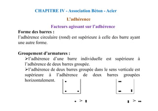 Forme des barres :
l’adhérence circulaire (rond) est supérieure à celle des barre ayant
une autre forme.
Groupement d’armatures :
Facteurs agissant sur l’adhérence
CHAPITRE IV - Association Béton - Acier
L’adhérence
Groupement d’armatures :
l’adhérence d’une barre individuelle est supérieure à
l’adhérence de deux barres groupée.
l’adhérence de deux barres groupée dans le sens verticale est
supérieure à l’adhérence de deux barres groupées
horizontalement.
 