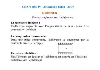 La résistance du béton :
L’adhérence augmente avec l’augmentation de la résistance à la
compression du béton.
La compression transversale :
Facteurs agissant sur l’adhérence
CHAPITRE IV - Association Béton - Acier
L’adhérence
La compression transversale :
Dans une pièce comprimée, l’adhérence va augmenter par la
contrainte créée (le serrage).
L’épaisseur du béton :
Plus l’élément est épais plus l’adhérence est assurée car l’épaisseur
du béton évite l’éclatement.
 