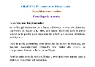 Les armatures longitudinales:
on utilise généralement du « haute adhérence » avec de diamètres
supérieurs ou égales à 12 mm, elle seront disposées dans la partie
tendue de la poutre pour reprendre les efforts de traction (armatures
CHAPITRE IV - Association Béton - Acier
Dispositions constructives
Ferraillage de la poutre
tendue de la poutre pour reprendre les efforts de traction (armatures
principales).
Dans la partie comprimée sont disposées les barres de montage, qui
peuvent éventuellement reprendre une partie des efforts de
compression lorsque le béton ne suffit pas.
Pour les armatures de traction, il peut y avoir plusieurs nappes dans la
partie où le moment est maximum.
 