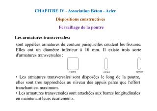 Les armatures transversales:
sont appelées armatures de couture puisqu'elles coudent les fissures.
Elles ont un diamètre inférieur à 10 mm. Il existe trois sorte
d'armatures transversales :
CHAPITRE IV - Association Béton - Acier
Dispositions constructives
Ferraillage de la poutre
d'armatures transversales :
• Les armatures transversales sont disposées le long de la poutre,
elles sont très rapprochées au niveau des appuis parce que l'effort
tranchant est maximum.
• Les armatures transversales sont attachées aux barres longitudinales
en maintenant leurs écartements.
 