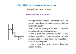 Protection des armatures
cette protection appelée l'enrobage « c » ou
« e ». L'enrobage de toute armature doit au
moins être égal :
CHAPITRE IV - Association Béton - Acier
Dispositions constructives
5cm: pour les ouvrages de mer ou exposés
aux atmosphères très agressives.
3 cm : pour les ouvrages soumis à des
actions agressives et des ouvrages exposés
aux intempéries (pluie, neige) ou en contact
avec un liquide ( pont…).
1 cm : pour les parois situées dans des
locaux ouverts.
 