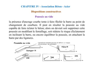 Poussée au vide
la présence d'ancrage courbe tente à faire fléchir la barre au point de
changement de courbure. Il peut en résulter la poussée au vide
capable de faire éclater le béton; alors on devrait soit supprimer cette
poussée en modifiant le ferraillage, soit réduire le risque d'éclatement
en inclinant la barre, ou encore équilibrer la poussée, en attachant la
CHAPITRE IV - Association Béton - Acier
Dispositions constructives
en inclinant la barre, ou encore équilibrer la poussée, en attachant la
barre par des ligatures.
 