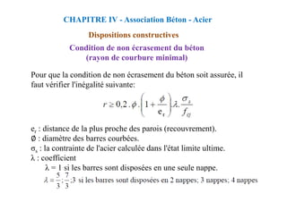 Condition de non écrasement du béton
(rayon de courbure minimal)
Pour que la condition de non écrasement du béton soit assurée, il
faut vérifier l'inégalité suivante:
CHAPITRE IV - Association Béton - Acier
Dispositions constructives
er : distance de la plus proche des parois (recouvrement).
∅ : diamètre des barres courbées.
σs : la contrainte de l'acier calculée dans l'état limite ultime.
λ : coefficient
λ = 1 si les barres sont disposées en une seule nappe.
 