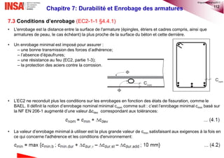 112
7.3 Conditions d’enrobage (EC2-1-1 §4.4.1)
• L'enrobage est la distance entre la surface de l'armature (épingles, étriers et cadres compris, ainsi que
armatures de peau, le cas échéant) la plus proche de la surface du béton et cette dernière.
• Un enrobage minimal est imposé pour assurer :
– une bonne transmission des forces d’adhérence;
– l’absence d’épaufrures;
– une résistance au feu (EC2, partie 1-3);
– la protection des aciers contre la corrosion.
• L’EC2 ne reconduit plus les conditions sur les enrobages en fonction des états de fissuration, comme le
BAEL. Il définit la notion d’enrobage nominal minimal cnom comme suit : c’est l’enrobage minimal cmin basé sur
la NF EN 206-1 augmenté d’une valeur Δcdev correspondant aux tolérances:
• La valeur d’enrobage minimal à utiliser est la plus grande valeur de cmin satisfaisant aux exigences à la fois en
ce qui concerne l'adhérence et les conditions d'environnement:
Chapitre 7: Durabilité et Enrobage des armatures
©nguyenquanghuy2017
 