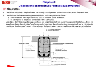 119
8.1 Généralités
• Les armatures dites « longitudinales » sont toujours disposées en lits horizontaux et en files verticales.
• Les files des lits inférieurs et supérieurs doivent se correspondre de façon :
 à réserver des passages verticaux pour la mise en place du béton;
 et à simplifier le tracé des armatures d’âme verticales.
• Les règles données ci-après supposent que les exigences relatives aux enrobages sont satisfaites. Elles ne
s’appliquent pas dans le cas d’un chargement dynamique d’origine sismique ou provoqué par la vibration de
machines, de charges d’impact, ni dans le cas de barres ayant reçu un revêtement époxy ou galvanisées.
Chapitre 8:
Dispositions constructives relatives aux armatures
©nguyenquanghuy2017
 