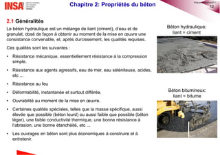 12Chapitre 2: Propriétés du béton
2.1 Généralités
Le béton hydraulique est un mélange de liant (ciment), d’eau et de
granulat, dosé de façon à obtenir au moment de la mise en œuvre une
consistance convenable, et, après durcissement, les qualités requises.
Ces qualités sont les suivantes :
• Résistance mécanique, essentiellement résistance à la compression
simple.
• Résistance aux agents agressifs, eau de mer, eau séléniteuse, acides,
etc ...
• Résistance au feu
• Déformabilité, instantanée et surtout différée.
• Ouvrabilité au moment de la mise en œuvre.
• Certaines qualités spéciales, telles que la masse spécifique, aussi
élevée que possible (béton lourd) ou aussi faible que possible (béton
léger), une faible conductivité thermique, une bonne résistance à
l’abrasion, une bonne étanchéité, etc ...
• Les ouvrages en béton sont plus économiques à construire et à
entretenir.
Béton hydraulique:
liant = ciment
Béton bitumineux:
liant = bitume
©nguyenquanghuy2017
 
