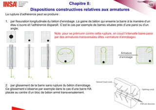122
La rupture d’adhérence peut se produire :
1. par fissuration longitudinale du béton d’enrobage. La gaine de béton qui enserre la barre à la manière d’un
étau s’ouvre et l’adhérence disparaît. C’est le cas par exemple de barres situées près d’une paroi ou d’un
angle.
2. par glissement de la barre sans rupture du béton d’enrobage.
Ce glissement s’observe par exemple dans le cas d’une barre HA
placée au centre d’un bloc de béton armé transversalement.
Note: pour se prémunir contre cette rupture, on coud l’intervalle barre-paroi
par des armatures transversales dites «armature d’enrobage»
Chapitre 8:
Dispositions constructives relatives aux armatures
©nguyenquanghuy2017
 