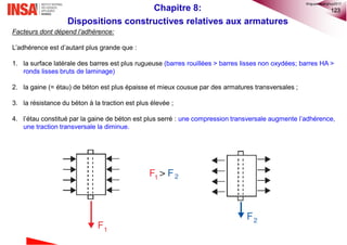 123
Facteurs dont dépend l’adhérence:
L’adhérence est d’autant plus grande que :
1. la surface latérale des barres est plus rugueuse (barres rouillées > barres lisses non oxydées; barres HA >
ronds lisses bruts de laminage)
2. la gaine (= étau) de béton est plus épaisse et mieux cousue par des armatures transversales ;
3. la résistance du béton à la traction est plus élevée ;
4. l’étau constitué par la gaine de béton est plus serré : une compression transversale augmente l’adhérence,
une traction transversale la diminue.
Chapitre 8:
Dispositions constructives relatives aux armatures
©nguyenquanghuy2017
 