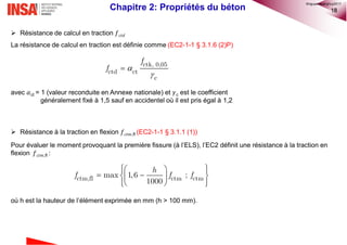 18
 Résistance de calcul en traction 𝑓 𝑐𝑡𝑑
La résistance de calcul en traction est définie comme (EC2-1-1 § 3.1.6 (2)P)
avec 𝛼ct = 1 (valeur reconduite en Annexe nationale) et 𝛾c est le coefficient
généralement fixé à 1,5 sauf en accidentel où il est pris égal à 1,2
 Résistance à la traction en flexion 𝑓 𝑐𝑡𝑚,fl (EC2-1-1 § 3.1.1 (1))
Pour évaluer le moment provoquant la première fissure (à l’ELS), l’EC2 définit une résistance à la traction en
flexion 𝑓 𝑐𝑡𝑚,fl :
où h est la hauteur de l’élément exprimée en mm (h > 100 mm).



ctk, 0,05
ctd ct
c
f
f
   
   
   
ctm,fl ctm ctmmax 1,6 ;
1000
h
f f f
Chapitre 2: Propriétés du béton
©nguyenquanghuy2017
 