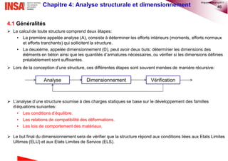 46Chapitre 4: Analyse structurale et dimensionnement
4.1 Généralités
 Le calcul de toute structure comprend deux étapes:
• La première appelée analyse (A), consiste à déterminer les efforts intérieurs (moments, efforts normaux
et efforts tranchants) qui sollicitent la structure.
• La deuxième, appelée dimensionnement (D), peut avoir deux buts: déterminer les dimensions des
éléments en béton ainsi que les quantités d’armatures nécessaires, ou vérifier si les dimensions définies
préalablement sont suffisantes.
 Lors de la conception d’une structure, ces différentes étapes sont souvent menées de manière récursive:
 L’analyse d’une structure soumise à des charges statiques se base sur le développement des familles
d’équations suivantes:
• Les conditions d’équilibre.
• Les relations de compatibilité des déformations.
• Les lois de comportement des matériaux.
 Le but final du dimensionnement sera de vérifier que la structure répond aux conditions liées aux Etats Limites
Ultimes (ELU) et aux Etats Limites de Service (ELS).
Analyse Dimensionnement Vérification
©nguyenquanghuy2017
 