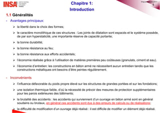 5Chapitre 1:
Introduction
1.1 Généralités
- Avantages principaux:
 la liberté dans le choix des formes;
 le caractère monolithique de ces structures : Les joints de dilatation sont espacés et le système possède,
de par son hyperstaticité, une importante réserve de capacité portante;
 la bonne durabilité;
 la bonne résistance au feu;
 la bonne résistance aux efforts accidentels;
 l’économie réalisée grâce à l’utilisation de matières premières peu coûteuses (granulats, ciment et eau).
 l‘économie d’entretien: les constructions en béton armé ne nécessitent aucun entretien tandis que les
constructions métalliques ont besoins d’être peintes régulièrement.
- Inconvénients
 l’influence défavorable du poids propre élevé sur les structures de grandes portées et sur les fondations;
 une isolation thermique faible, d’où la nécessité de prévoir des mesures de protection supplémentaires
pour les parois extérieures des bâtiments;
 la brutalité des accidents : les accidents qui surviennent d’un ouvrage en béton armé sont en général
soudains ou brutaux, en général ces accidents sont dus à des erreurs de calculs ou de réalisations;
 la difficulté de modification d’un ouvrage déjà réalisé : il est difficile de modifier un élément déjà réalisé.
©nguyenquanghuy2017
 