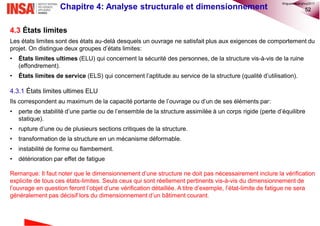 52Chapitre 4: Analyse structurale et dimensionnement
4.3 États limites
Les états limites sont des états au-delà desquels un ouvrage ne satisfait plus aux exigences de comportement du
projet. On distingue deux groupes d’états limites:
• États limites ultimes (ELU) qui concernent la sécurité des personnes, de la structure vis-à-vis de la ruine
(effondrement).
• États limites de service (ELS) qui concernent l’aptitude au service de la structure (qualité d’utilisation).
4.3.1 États limites ultimes ELU
Ils correspondent au maximum de la capacité portante de l’ouvrage ou d’un de ses éléments par:
• perte de stabilité d’une partie ou de l’ensemble de la structure assimilée à un corps rigide (perte d’équilibre
statique).
• rupture d’une ou de plusieurs sections critiques de la structure.
• transformation de la structure en un mécanisme déformable.
• instabilité de forme ou flambement.
• détérioration par effet de fatigue
Remarque: Il faut noter que le dimensionnement d’une structure ne doit pas nécessairement inclure la vérification
explicite de tous ces états-limites. Seuls ceux qui sont réellement pertinents vis-à-vis du dimensionnement de
l’ouvrage en question feront l’objet d’une vérification détaillée. A titre d’exemple, l’état-limite de fatigue ne sera
généralement pas décisif lors du dimensionnement d’un bâtiment courant.
©nguyenquanghuy2017
 