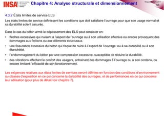 53Chapitre 4: Analyse structurale et dimensionnement
4.3.2 États limites de service ELS
Les états limites de service définissent les conditions que doit satisfaire l’ouvrage pour que son usage normal et
sa durabilité soient assurés.
Dans le cas du béton armé le dépassement des ELS peut consister en:
• flèches excessives qui nuisent à l’aspect de l’ouvrage ou à son utilisation effective ou encore provoquent des
dommages aux finitions ou aux éléments structuraux.
• une fissuration excessive du béton qui risque de nuire à l’aspect de l’ouvrage, ou à sa durabilité ou à son
étanchéité.
• l’endommagement du béton par une compression excessive, susceptible de réduire la durabilité.
• des vibrations affectant le confort des usagers, entrainant des dommages à l’ouvrage ou à son contenu, ou
encore limitant l’efficacité de son fonctionnement.
Les exigences relatives aux états limites de services seront définies en fonction des conditions d’environnement
ou classes d’exposition en ce qui concerne la durabilité des ouvrages, et de performances en ce qui concerne
leur utilisation (pour plus de détail voir chapitre 7).
©nguyenquanghuy2017
 