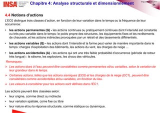 54Chapitre 4: Analyse structurale et dimensionnement
4.4 Notions d’actions
L’EC0 distingue trois classes d’action, en fonction de leur variation dans le temps ou la fréquence de leur
occurrence:
• les actions permanentes (G) - les actions continues ou pratiquement continues dont l’intensité est constante
ou très peu variable dans le temps: le poids propre des structures, les équipements fixes et les revêtements
de chaussée, et les actions indirectes provoquées par un retrait et des tassements différentiels.
• les actions variables (Q) - les actions dont l’intensité et la forme peut varier de manière importante dans le
temps: charges d’exploitation des bâtiments, les actions du vent, les charges de neige ...
• les actions accidentelles (A) - les actions qui ont une très faible probabilité d’occurrence (période de retour
très longue) : le séisme, les explosions, les chocs des véhicules.
Remarques:
 Les actions dues à l’eau peuvent être considérées comme permanentes et/ou variables, selon la variation de
leur grandeur dans le temps.
 Certaines actions, telles que les actions sismiques (EC8) et les charges de la neige (EC1), peuvent être
considérées comme accidentelles et/ou variables, en fonction du lieu.
 Les valeurs à considérer pour les actions sont définies dans l’EC1.
Les actions peuvent être classées selon:
• leur origine, comme direct ou indirecte
• leur variation spatiale, come fixe ou libre
• leur nature et/ou la réponse structurale, comme statique ou dynamique.
©nguyenquanghuy2017
 