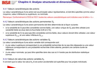 55Chapitre 4: Analyse structurale et dimensionnement
4.4.1 Valeurs caractéristiques des actions
La valeur caractéristique d’une action est sa principale valeur représentative, et doit être spécifiée comme valeur
moyenne, valeur inférieure ou supérieure, ou nominale.
Remarque: Conformément à l’EC0 et l’EC1 toutes les valeurs caractéristiques sont indicées avec la lettre « k »
4.4.2 Valeurs caractéristiques des actions permanentes Gk
La valeur caractéristique d’une action permanente doit être déterminée de la façon suivante:
• si la variabilité de G peut être considérée comme faible, une valeur unique de Gk peut être utilisée (une
variabilité faible se situe dans la fourchette 0,05 à 0,10);
• si la variabilité de G ne peut pas être considérée comme faible, deux valeurs doivent être utilisées: une valeur
supérieure Gk,sup et une valeur inférieure Gk,inf.
4.4.3 Valeurs caractéristiques des actions variables Qk
La valeur caractéristique d’une action variable doit correspondre soit:
• à une valeur supérieure correspondant à une probabilité recherchée de ne pas être dépassée ou une valeur
inférieure correspondant à une probabilité recherchée d’être atteinte, pendant une certaine durée de
référence;
• à une valeur nominale, qui peut être spécifiée dans des cas où il n’existe pas de distribution statistique
connue.
4.4.4 Valeurs de calcul des actions variables Ad
Il convient que la valeur de calcul Ad d’une action accidentelle soit spécifiée pour les projets individuels.
©nguyenquanghuy2017
 