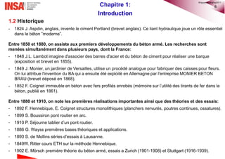 6Chapitre 1:
Introduction
1.2 Historique
- 1824 J. Aspdin, anglais, invente le ciment Portland (brevet anglais). Ce liant hydraulique joue un rôle essentiel
dans le béton ”moderne”.
Entre 1850 et 1880, on assiste aux premiers développements du béton armé. Les recherches sont
menées simultanément dans plusieurs pays, dont la France:
- 1848 J.L. Lambot imagine d'associer des barres d'acier et du béton de ciment pour réaliser une barque
(exposition et brevet en 1855).
- 1849 J. Monier, un jardinier de Versailles, utilise un procédé analogue pour fabriquer des caisses pour fleurs.
On lui attribue l'invention du BA qui a ensuite été exploité en Allemagne par l'entreprise MONIER BETON
BRAU (brevet déposé en 1868).
- 1852 F. Coignet immeuble en béton avec fers profilés enrobés (mémoire sur l’utilité des tirants de fer dans le
béton, publié en 1861).
Entre 1880 et 1910, on note les premières réalisations importantes ainsi que des théories et des essais:
- 1892 F. Hennebique, E. Coignet structures monolithiques (planchers nervurés, poutres continues, ossatures).
- 1899 S. Boussiron pont routier en arc.
- 1910 P. Séjourne tablier d’un pont routier.
- 1886 G. Wayss premières bases théoriques et applications.
- 1893 S. de Mollins séries d’essais à Lausanne.
- 1849W. Ritter cours ETH sur la méthode Hennebique.
- 1902 E. Mörsch première théorie du béton armé, essais a Zurich (1901-1908) et Stuttgart (1916-1939).
©nguyenquanghuy2017
 