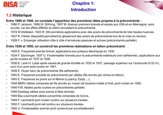 7Chapitre 1:
Introduction
1.2 Historique
Entre 1880 et 1940, on constate l’apparition des premières idées propres à la précontrainte :
- 1886 P. Jackson, 1888 W. Döhring, 1907 M. Koenen premiers brevets et essais aux USA et en Allemagne; sans
succès, car les effets différés du béton annulaient la précontrainte.
- 1919 W.Wettstein, 1923 R. Dill premières applications avec des aciers de précontrainte de très hautes nuances.
- 1927 R. Färber dispositifs permettant le glissement des aciers de précontrainte lors de la mise en tension.
- 1939 F. v. Emperger utilisation côte à côte d’armatures passives et actives (précontrainte partielle).
Entre 1930 et 1950, on construit les premières réalisations en béton précontraint:
- 1928 E. Freyssinet premier brevet, applications aux poteaux électriques en 1930.
- 1934 F. Dischinger, 1937 U. Finsterwalder brevets pour la précontrainte extérieure (non adhérente), applications aux
ponts routiers en 1937 et 1938.
- 1938 K. Lenk H. Lütze après essais de grande échelle en 1935 et 1937, passage supérieur sur l’autoroute (l=33 m),
suivi d’un pont auto-routier en 1941.
- 1938 E. Hoyer banc de précontrainte (fils adhérents).
- 1940 E. Freyssinet procédé de précontrainte par câbles (fils ancrés par cônes en béton).
- 1945 E. Freyssinet six ponts sur la Marne (Luzancy, Esbly ...);
- 1948 BBRV câbles composés de fils ancrés au moyen de boutons matés à froid, pont routier en 1950.
- 1948 P.W. Abeles ponts routiers en précontrainte partielle.
- 1949 Dywidag câbles avec barres à filets laminés.
- 1949 Bau-Leonhardt câbles concentrés composés de torons.
- 1949 F. Leonhardt pont routier continu sur plusieurs travées.
- 1950 F. Leonhardt pont-rail continu sur plusieurs travées.
- 1950 U. Finsterwalder premier pont construit par encorbellement.
©nguyenquanghuy2017
 