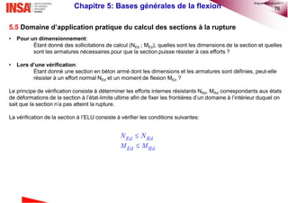 76
5.5 Domaine d’application pratique du calcul des sections à la rupture
• Pour un dimensionnement:
Étant donné des sollicitations de calcul (NEd ; MEd), quelles sont les dimensions de la section et quelles
sont les armatures nécessaires pour que la section puisse résister à ces efforts ?
• Lors d’une vérification:
Étant donné une section en béton armé dont les dimensions et les armatures sont définies, peut-elle
résister à un effort normal NEd et un moment de flexion MEd ?
Le principe de vérification consiste à déterminer les efforts internes résistants NRd, MRd correspondants aux états
de déformations de la section à l’état-limite ultime afin de fixer les frontières d’un domaine à l’intérieur duquel on
sait que la section n’a pas atteint la rupture.
La vérification de la section à l’ELU consiste à vérifier les conditions suivantes:
Chapitre 5: Bases générales de la flexion


Ed Rd
Ed Rd
N N
M M
©nguyenquanghuy2017
 