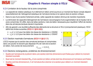 80
Chapitre 6: Flexion simple à l’ELU
6.2.4 Limitation de la hauteur de la zone comprimée
• La capacité de rotation plastique d’un élément en béton armé soumis à un moment de flexion simple dépend
essentiellement de l’allongement plastique de l’armature tendue à la rupture dans la section critique.
• Dans le cas d’une section fortement armée, cette capacité de rotation diminue de manière importante.
• La diminution de capacité d’allongement de l’armature s’accompagne d’une augmentation de la hauteur de la
zone comprimée. En effet, dans de telles sections, l’aire de béton nécessaire pour équilibrer l’effort de traction
dans les armatures tendues devient importante.
• Afin de garantir une ductilité suffisante des éléments de la structure à l’ELU (comportement plastique), l’EC2
définit les limites suivantes (EC2-1-1 §5.6.3(2)):
 𝑥 𝑢/𝑑 ≤ 0,45 pour les béton de classe de résistance ≤ C50/60
 𝑥 𝑢/𝑑 ≤ 0,35 pour les béton de classe de résistance ≥ C55/67
6.2.5 Section maximale d’armatures (EC2-1-1 §9.2.1.1)
L’EC2 impose que la section des armatures tendues et comprimées
dans une poutre ne doivent pas dépasser 4% de l’aire de la section
en béton, hors zones de recouvrement:
6.2.6 Sections rectangulaires, problèmes de dimensionnement
• Quelle est l’armature As à prévoir dans une section dont les dimensions sont fixées pour obtenir le moment
résistant souhaité.
• Quel est le moment résistant MRd d’une section en béton armée dont les dimensions et l’armature sont fixées.
• Quelles sont les dimensions b, h et l’armature As à donner à la section pour obtenir un moment résistant
souhaité.
d
ux
cu
su
,max 0,04s cA A
©nguyenquanghuy2017
 
