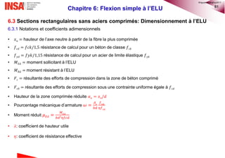 81
Chapitre 6: Flexion simple à l’ELU
6.3 Sections rectangulaires sans aciers comprimés: Dimensionnement à l’ELU
6.3.1 Notations et coefficients adimensionnels
• 𝑥 𝑢 = hauteur de l’axe neutre à partir de la fibre la plus comprimée
• 𝑓 𝑐𝑑 = 𝑓𝑐𝑘/1,5 résistance de calcul pour un béton de classe 𝑓 𝑐𝑘
• 𝑓 𝑦𝑑 = 𝑓𝑦𝑘/1,15 résistance de calcul pour un acier de limite élastique 𝑓 𝑦𝑘
• 𝑀 𝐸𝑑 = moment sollicitant à l’ELU
• 𝑀 𝑅𝑑 = moment résistant à l’ELU
• 𝐹 𝑐 = résultante des efforts de compression dans la zone de béton comprimé
• 𝐹 𝑐0 = résultante des efforts de compression sous une contrainte uniforme égale à 𝑓 𝑐𝑑
• Hauteur de la zone comprimée réduite 𝛼 𝑢 = 𝑥 𝑢/𝑑
• Pourcentage mécanique d’armature 𝜔 =
𝐴 𝑠
𝑏𝑑
𝑓 𝑦𝑑
𝜂𝑓 𝑐𝑑
• Moment réduit 𝜇 𝐸𝑑 =
𝑀 𝐸𝑑
𝑏𝑑2
𝜂𝑓𝑐𝑑
• 𝜆: coefficient de hauteur utile
• 𝜂: coefficient de résistance effective
©nguyenquanghuy2017
 
