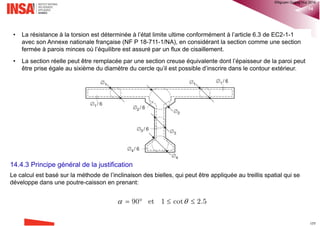 Chapitre 13: Effort rasant 16
13.6.3 Disposition des armatures de couture
EC2-1-1§6.2.5(3) Les armatures de coutures peuvent être réparties par zones de pas constant le long de
l'élément, comme indiqué sur la Figure 6.10. Lorsque la liaison entre deux bétons différents est assurée par des
armatures (poutrelles en treillis), la contribution de l'acier à vRdi peut être prise égale à la résultante des efforts
dans chaque diagonale, sous réserve que 45° ≤  ≤ 135°.
®QHN2017
 