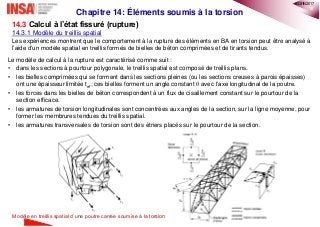 10
Chapitre 14: Éléments soumis à la torsion
14.3 Calcul à l’état fissuré (rupture)
14.3.1 Modèle du treillis spatial
Les expériences montrent que le comportement à la rupture des éléments en BA en torsion peut être analysé à
l’aide d’un modèle spatial en treillis formés de bielles de béton comprimées et de tirants tendus.
Le modèle de calcul à la rupture est caractérisé comme suit :
• dans les sections à pourtour polygonale, le treillis spatial est composé de treillis plans.
• les bielles comprimées qui se forment dans les sections pleines (ou les sections creuses à parois épaisses)
ont une épaisseur limitée tef; ces bielles forment un angle constant  avec l’axe longitudinal de la poutre.
• les forces dans les bielles de béton correspondent à un flux de cisaillement constant sur le pourtour de la
section efficace.
• les armatures de torsion longitudinales sont concentrées aux angles de la section, sur la ligne moyenne, pour
former les membrures tendues du treillis spatial.
• les armatures transversales de torsion sont des étriers placés sur le pourtour de la section.
Modèle en treillis spatial d’une poutre carrée soumise à la torsion
®QHN2017
 