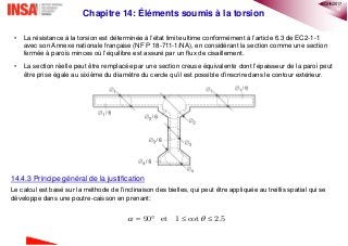 14
Chapitre 14: Éléments soumis à la torsion
• La résistance à la torsion est déterminée à l’état limite ultime conformément à l’article 6.3 de EC2-1-1
avec son Annexe nationale française (NF P 18-711-1/NA), en considérant la section comme une section
fermée à parois minces où l’équilibre est assuré par un flux de cisaillement.
• La section réelle peut être remplacée par une section creuse équivalente dont l’épaisseur de la paroi peut
être prise égale au sixième du diamètre du cercle qu’il est possible d’inscrire dans le contour extérieur.
14.4.3 Principe général de la justification
Le calcul est basé sur la méthode de l’inclinaison des bielles, qui peut être appliquée au treillis spatial qui se
développe dans une poutre-caisson en prenant:
90 et 1 cot 2.5    
®QHN2017
 