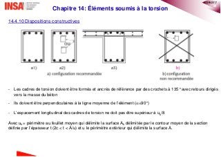 20
Chapitre 14: Éléments soumis à la torsion
14.4.10 Dispositions constructives
- Les cadres de torsion doivent être formés et ancrés de référence par des crochets à 135° avec retours dirigés
vers la masse du béton
- Ils doivent être perpendiculaires à la ligne moyenne de l’élément (=90°)
- L’espacement longitudinal des cadres de torsion ne doit pas être supérieur à uk/8
Avec uk = périmètre au feuillet moyen qui délimite la surface Ak délimitée par le contour moyen de la section
définie par l’épaisseur t (2c < t < A/u) et u le périmètre extérieur qui délimite la surface A.
®QHN2017
 