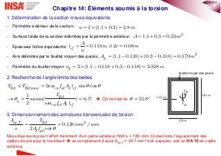22
Chapitre 14: Éléments soumis à la torsion
1. Détermination de la section creuse équivalente
- Périmètre extérieur de la section:
- Surface totale de la section délimitée par le périmètre extérieur:
- Epaisseur fictive équivalente:
- Aire délimitée par le feuillet moyen des parois:
- Périmètre du feuillet moyen:
2. Recherche de l’angle limite des bielles
 On conserve
3. Dimensionnement des armatures transversales de torsion
Nous disposons pour l’effort tranchant d’un cadre extérieur HA8 s = 180 mm. Conservons l’espacement des
cadres trouvé pour le tranchant  un complément d’acier Asw,T = 24,7 mm² doit s’ajouter, soit un HA 10 en cadre
extérieur
0.118 2 0.08ef
A
t m c m
u
   
2
1.1 0.3 0.33A m  
2 (1.1 0.3) 2.8u m   
30cm
110cm11.8cm
EdT
EdV
feuillet moyen des parois
2
(1.1 0.118) (0.3 0.118) 0.179kA m    
Ed Rd,max
Ed
2 sin cos
1
arcsin( ) 6.5
2
cw cd k ef
u
cw cd k ef
T T f A t
T
f A t
  


 
    21.8  
, Ed 2
0.128 /
2 cot
sw T
k yd
A T
mm mm
s A f 
 
2 (1.1 0.118 0.3 0.118) 2.328ku m     
®QHN2017
 
