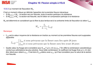 Chapitre 10: Flexion simple à l’ELS 8
10.5 Maîtrise de la fissuration (EC2-1-1 §7.3)
10.5.1 Considérations générales
• La fissuration est normale dans les structures en béton armé soumises à des sollicitations de flexion, d'effort
tranchant, de torsion ou de traction résultant soit d'un chargement direct soit de déformations gênées ou
imposées.
• La fissuration doit être limitée afin de ne pas porter préjudice au bon fonctionnement de la structure et de ne
pas rendre son aspect inacceptable (notion d’apparence).
• Les fissures peuvent également avoir d'autres causes telles que le retrait plastique ou des réactions
chimiques expansives internes au béton durci. L'ouverture de telles fissures peut atteindre des valeur
inacceptables mais leur prévention et leur maîtrise n'entrent pas dans le cadre de l’EC2.
• Les fissures peuvent être admises sans que l'on cherche à en limiter l'ouverture sous réserve qu'elles ne
soient pas préjudiciables au fonctionnement de la structure.
10.5.2 Notion d’ouverture de fissures
• Il convient de définir une valeur limite de l'ouverture calculée des fissures (wmax) en tenant compte de la
nature et du fonctionnement envisagés de la structure ainsi que du coût de la limitation de la fissuration.
Valeurs recommandées de wmax par l’EC2
®QHN2017
 