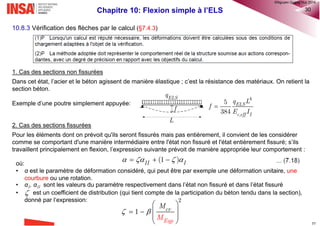Chapitre 10: Flexion simple à l’ELS 22
5. Déterminer le diamètre et l’espacement des barres pour la maîtrise de fissuration
• Déterminer la position de l’axe neutre xs et calculer l’inertie fissurée III en considérant le combinaison quasi
permanente (voir 8.4.5)
• Calculer la contrainte de l’acier:  Eqp
1 1
e
s s
II
M
d x
I

  
Tableau 7.2N: diamètre maximal des barres pour la maîtrise de fissuration
k k k
k k k𝜎 𝑠
Tableau 7.3N: Espacement maximal des barres pour la maîtrise de fissuration
Avec l’ouverture de la fissure wk
donnée et la contrainte de l’acier
calculée, on obtient par lecture
des tableaux 7.2N et 7.3.N de
l’EC2 un diamètre ∅ et
l’espacement des barres
®QHN2017
 