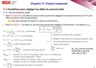 Chapitre 10: Flexion simple à l’ELS 37
 𝜀sm est la déformation moyenne de l'armature de béton armé sous la combinaison de charges
considérée, incluant l'effet des déformations imposées et en tenant compte de la participation du béton
tendu.
 𝜀cm est la déformation moyenne du béton entre les fissures.
 𝜀sm - 𝜀cm peut être calculé au moyen de l’expression:
où: 𝜎s est la contrainte dans les armatures de béton armé tendues, en supposant la section fissurée.
𝛼e est le rapport Es/Ecm (selon 7.3.4(2))
𝑘𝑡 est un facteur dépendant de la durée de la charge: = 0,6 dans le cas d'un chargement de courte
durée; = 0,4 dans le cas d'un chargement de longue durée.
Remarques:
• Malgré que à l’ELS la combinaison caractéristique des actions conduise aux sollicitations les plus
défavorables la maîtrise de fissuration se réalise sous la combinaison quasi-permanente, car l’ouverture
des fissures maximale wmax donnée par l’EC2 est avec cette combinaison.
• La combinaison quasi-permanente des actions signifie que les actions considérées sont à long terme. Par
conséquent nous prenons kt = 0,4
®QHN2017
 